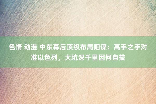 色情 动漫 中东幕后顶级布局阳谋：高手之手对准以色列，大坑深千里因何自拔