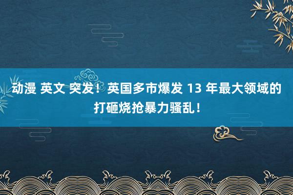 动漫 英文 突发！英国多市爆发 13 年最大领域的打砸烧抢暴力骚乱！