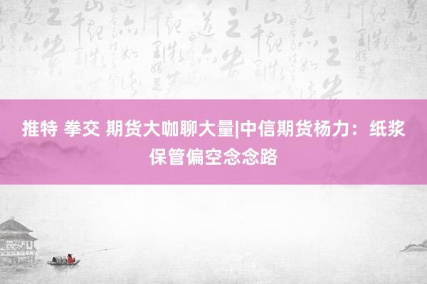 推特 拳交 期货大咖聊大量|中信期货杨力：纸浆保管偏空念念路