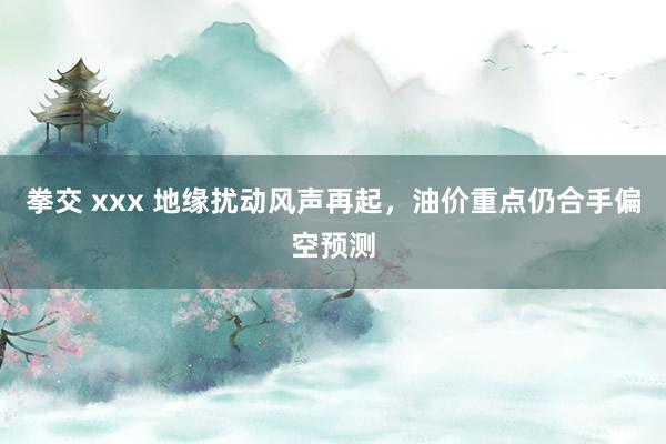 拳交 xxx 地缘扰动风声再起，油价重点仍合手偏空预测