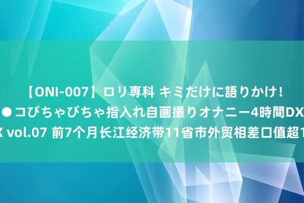 【ONI-007】ロリ専科 キミだけに語りかけ！ロリっ娘20人！オマ●コぴちゃぴちゃ指入れ自画撮りオナニー4時間DX vol.07 前7个月长江经济带11省市外贸相差口值超11万亿元丨逐日数读