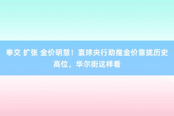 拳交 扩张 金价明慧！寰球央行助推金价靠拢历史高位，华尔街这样看