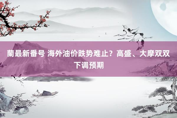 蘭最新番号 海外油价跌势难止？高盛、大摩双双下调预期