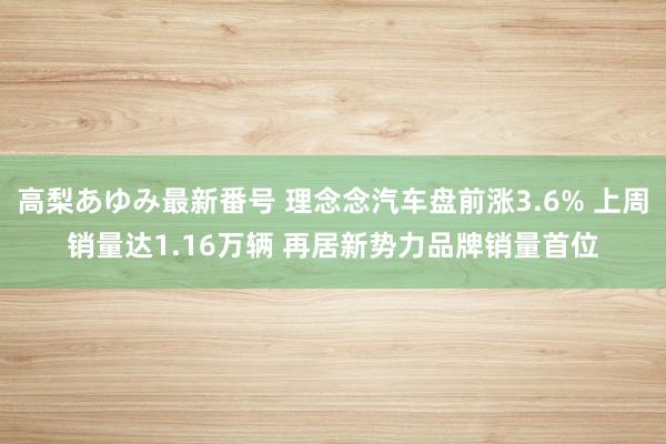 高梨あゆみ最新番号 理念念汽车盘前涨3.6% 上周销量达1.16万辆 再居新势力品牌销量首位