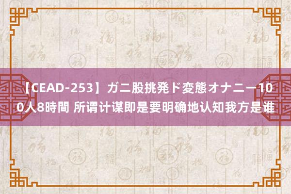 【CEAD-253】ガニ股挑発ド変態オナニー100人8時間 所谓计谋即是要明确地认知我方是谁