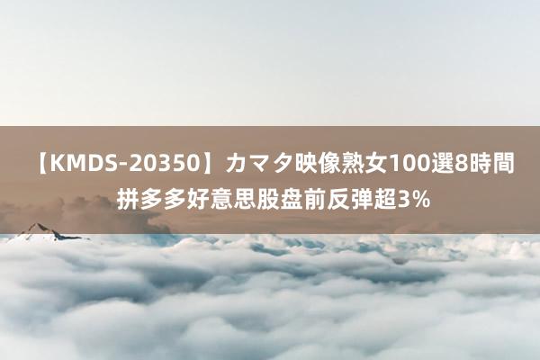 【KMDS-20350】カマタ映像熟女100選8時間 拼多多好意思股盘前反弹超3%