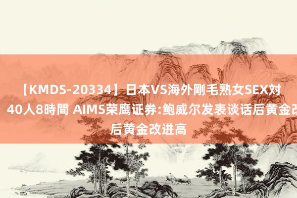 【KMDS-20334】日本VS海外剛毛熟女SEX対決！！40人8時間 AIMS荣鹰证券:鲍威尔发表谈话后黄金改进高