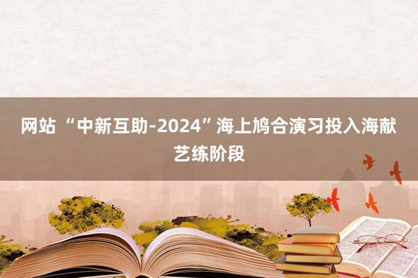 网站 “中新互助-2024”海上鸠合演习投入海献艺练阶段