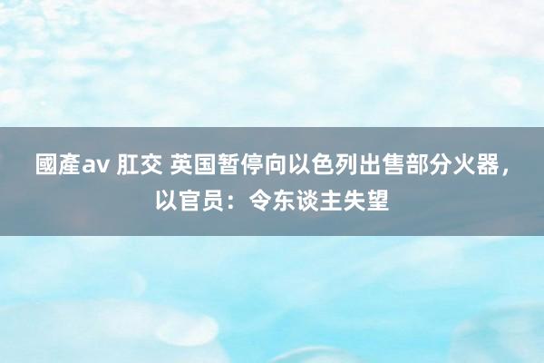 國產av 肛交 英国暂停向以色列出售部分火器，以官员：令东谈主失望