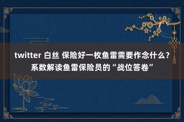 twitter 白丝 保险好一枚鱼雷需要作念什么？系数解读鱼雷保险员的“战位答卷”