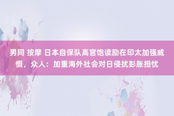 男同 按摩 日本自保队高官饱读励在印太加强威慑，众人：加重海外社会对日侵扰彭胀担忧