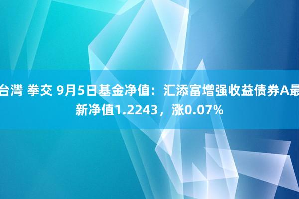 台灣 拳交 9月5日基金净值：汇添富增强收益债券A最新净值1.2243，涨0.07%