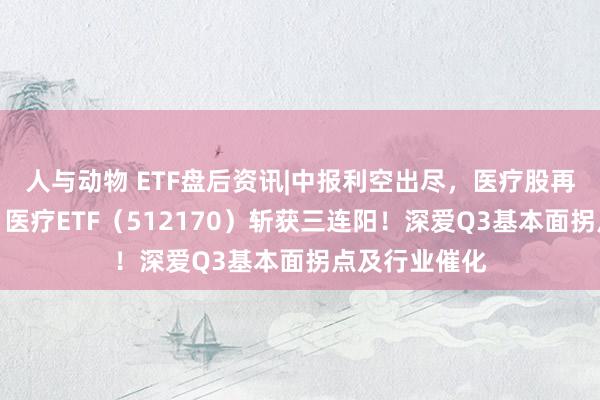 人与动物 ETF盘后资讯|中报利空出尽，医疗股再现普涨行情，医疗ETF（512170）斩获三连阳！深爱Q3基本面拐点及行业催化