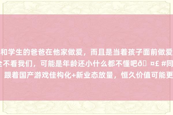 和学生的爸爸在他家做爱，而且是当着孩子面前做爱，太刺激了，孩子完全不看我们，可能是年龄还小什么都不懂吧? #同城 #文爱 #自慰 ETF日报：跟着国产游戏佳构化+新业态放量，恒久价值可能更为凸起，面前游戏板块估值相对合理，柔柔游戏ETF