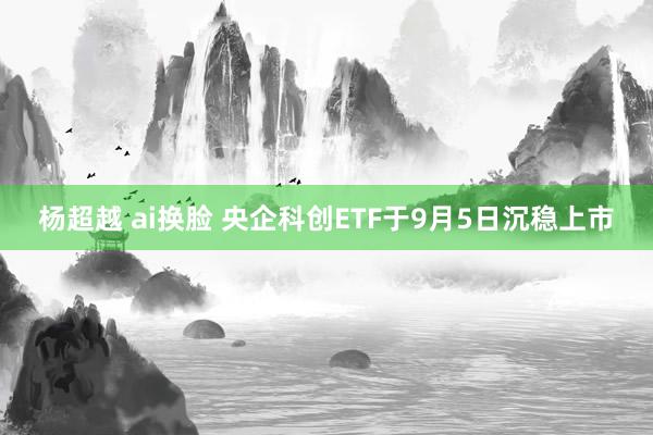 杨超越 ai换脸 央企科创ETF于9月5日沉稳上市