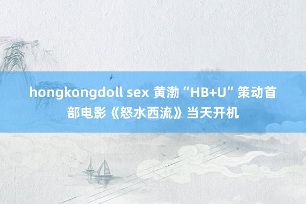 hongkongdoll sex 黄渤“HB+U”策动首部电影《怒水西流》当天开机