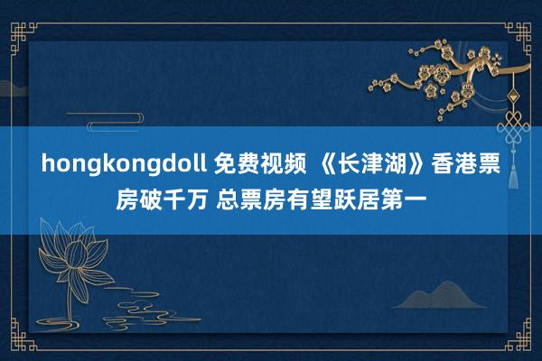 hongkongdoll 免费视频 《长津湖》香港票房破千万 总票房有望跃居第一