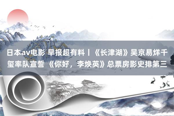 日本av电影 早报超有料丨《长津湖》吴京易烊千玺率队宣誓 《你好，李焕英》总票房影史排第三