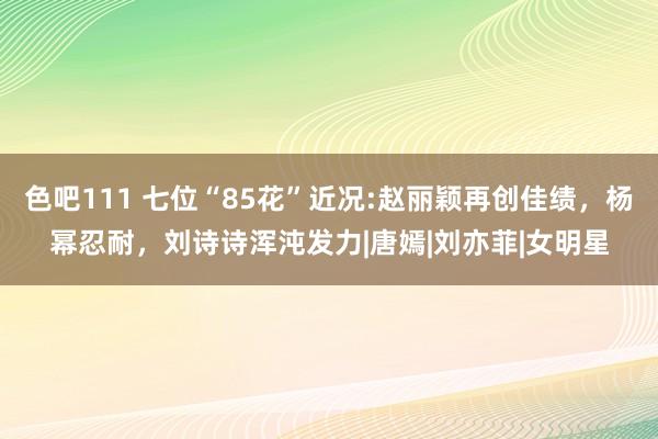 色吧111 七位“85花”近况:赵丽颖再创佳绩，杨幂忍耐，刘诗诗浑沌发力|唐嫣|刘亦菲|女明星