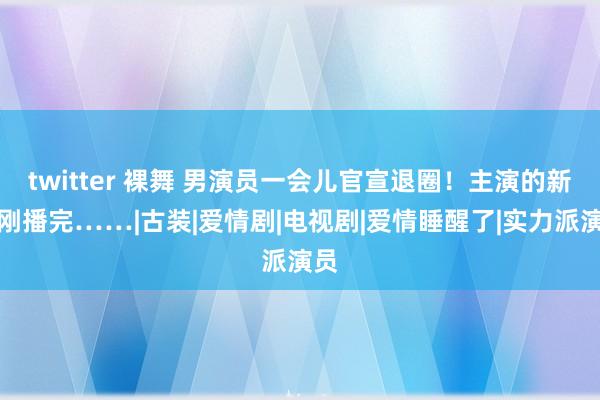 twitter 裸舞 男演员一会儿官宣退圈！主演的新剧刚播完……|古装|爱情剧|电视剧|爱情睡醒了|实力派演员