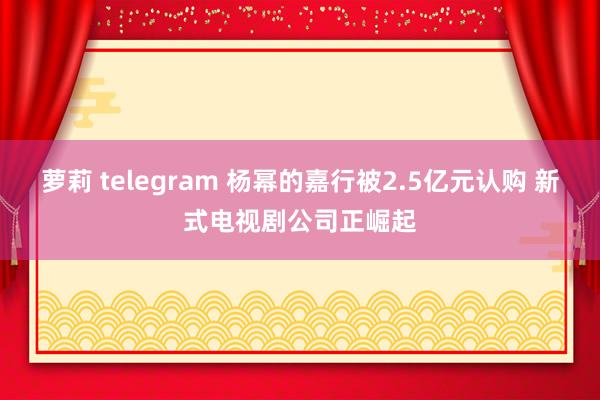 萝莉 telegram 杨幂的嘉行被2.5亿元认购 新式电视剧公司正崛起