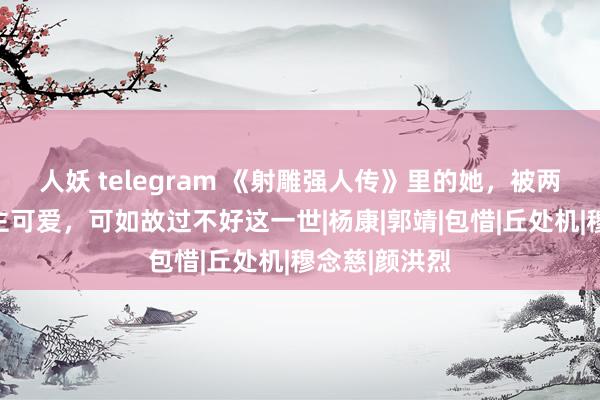 人妖 telegram 《射雕强人传》里的她，被两个男东说念主可爱，可如故过不好这一世|杨康|郭靖|包惜|丘处机|穆念慈|颜洪烈