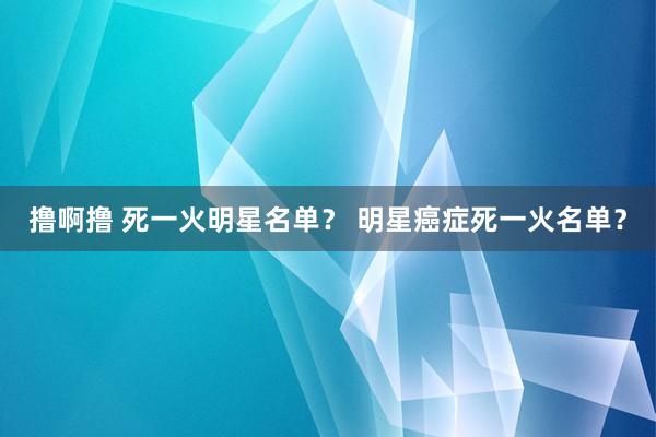 撸啊撸 死一火明星名单？ 明星癌症死一火名单？