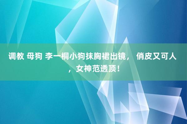 调教 母狗 李一桐小狗抹胸裙出镜， 俏皮又可人 ，女神范透顶！