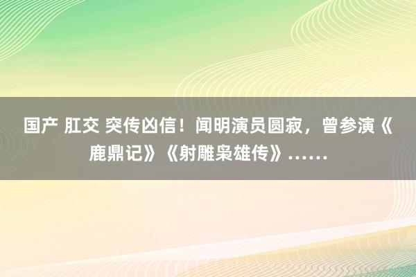 国产 肛交 突传凶信！闻明演员圆寂，曾参演《鹿鼎记》《射雕枭雄传》……