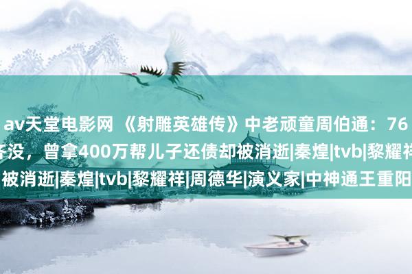 av天堂电影网 《射雕英雄传》中老顽童周伯通：76岁港星穷到1000块齐没，曾拿400万帮儿子还债却被消逝|秦煌|tvb|黎耀祥|周德华|演义家|中神通王重阳