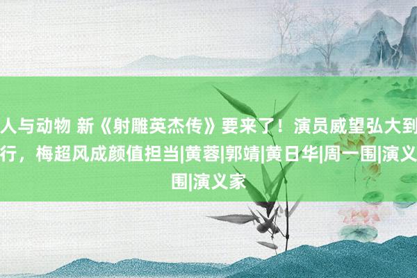 人与动物 新《射雕英杰传》要来了！演员威望弘大到不行，梅超风成颜值担当|黄蓉|郭靖|黄日华|周一围|演义家