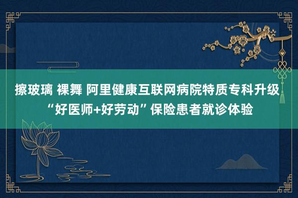 擦玻璃 裸舞 阿里健康互联网病院特质专科升级 “好医师+好劳动”保险患者就诊体验