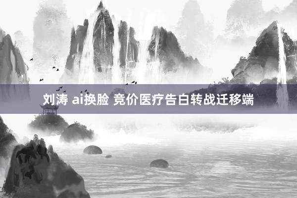 刘涛 ai换脸 竞价医疗告白转战迁移端