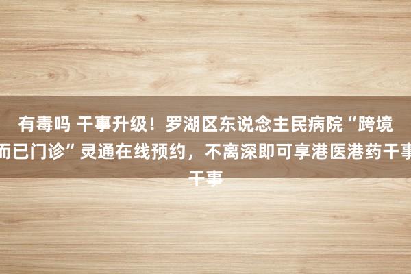 有毒吗 干事升级！罗湖区东说念主民病院“跨境而已门诊”灵通在线预约，不离深即可享港医港药干事