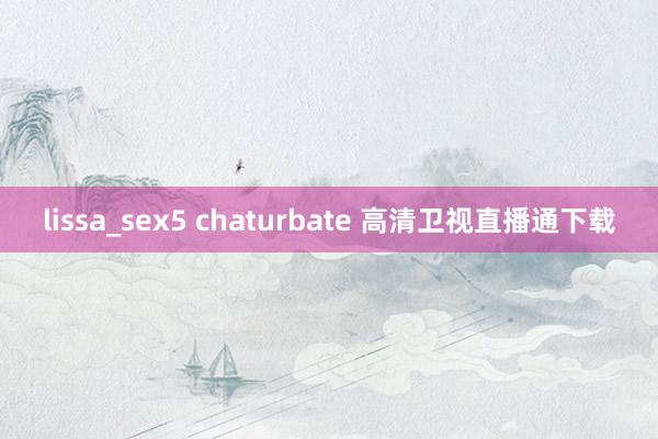 lissa_sex5 chaturbate 高清卫视直播通下载