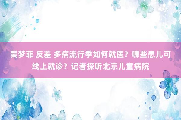 吴梦菲 反差 多病流行季如何就医？哪些患儿可线上就诊？记者探听北京儿童病院