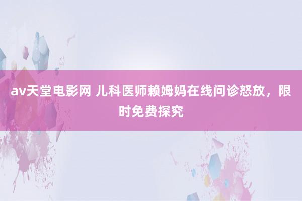 av天堂电影网 儿科医师赖姆妈在线问诊怒放，限时免费探究