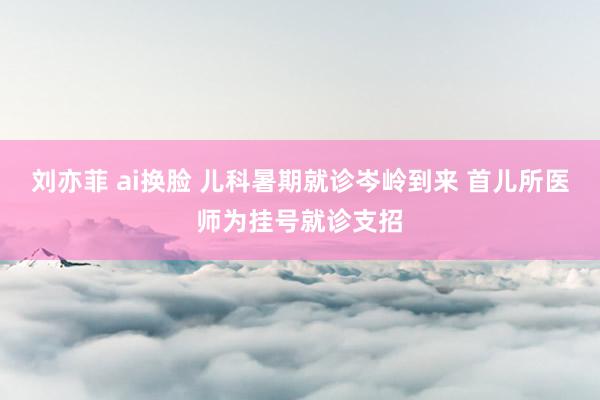 刘亦菲 ai换脸 儿科暑期就诊岑岭到来 首儿所医师为挂号就诊支招