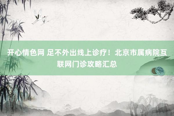 开心情色网 足不外出线上诊疗！北京市属病院互联网门诊攻略汇总