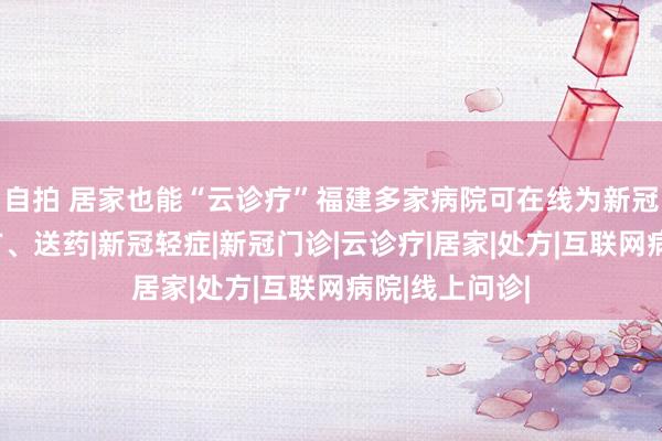 自拍 居家也能“云诊疗”福建多家病院可在线为新冠轻症患者开方、送药|新冠轻症|新冠门诊|云诊疗|居家|处方|互联网病院|线上问诊|