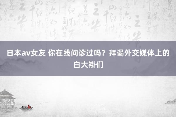 日本av女友 你在线问诊过吗？拜谒外交媒体上的白大褂们