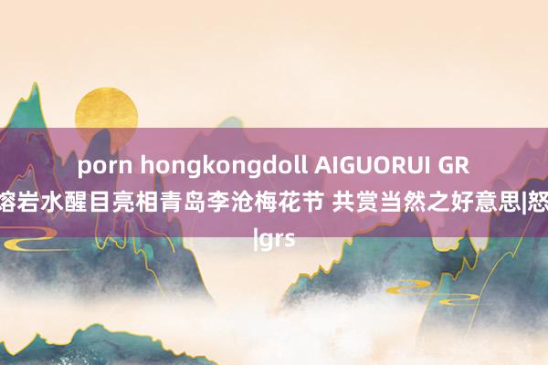 porn hongkongdoll AIGUORUI GRS火山熔岩水醒目亮相青岛李沧梅花节 共赏当然之好意思|怒放|grs