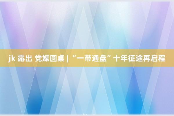 jk 露出 党媒圆桌 | “一带通盘”十年征途再启程