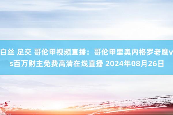 白丝 足交 哥伦甲视频直播：哥伦甲里奥内格罗老鹰vs百万财主免费高清在线直播 2024年08月26日