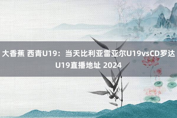 大香蕉 西青U19：当天比利亚雷亚尔U19vsCD罗达U19直播地址 2024