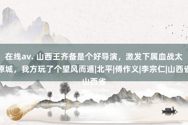 在线av. 山西王齐备是个好导演，激发下属血战太原城，我方玩了个望风而遁|北平|傅作义|李宗仁|山西省