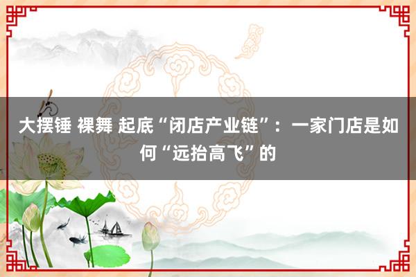 大摆锤 裸舞 起底“闭店产业链”：一家门店是如何“远抬高飞”的