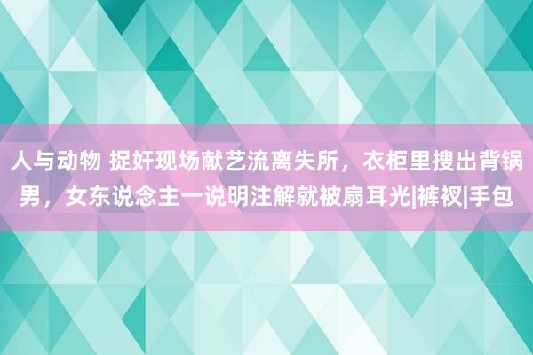 人与动物 捉奸现场献艺流离失所，衣柜里搜出背锅男，女东说念主一说明注解就被扇耳光|裤衩|手包