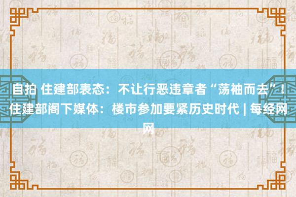 自拍 住建部表态：不让行恶违章者“荡袖而去”！住建部阁下媒体：楼市参加要紧历史时代 | 每经网