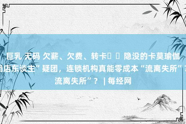 巨乳 无码 欠薪、欠费、转卡⋯⋯隐没的卡莫瑜伽陷“奇迹闭店东谈主”疑团，连锁机构真能零成本“流离失所”？ | 每经网